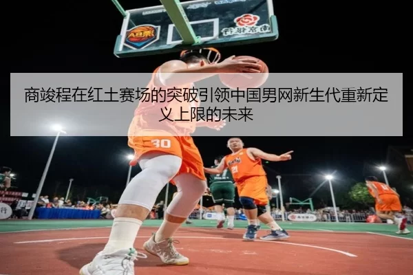 商竣程在红土赛场的突破引领中国男网新生代重新定义上限的未来