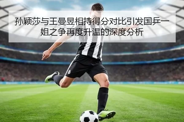 孙颖莎与王曼昱相持得分对比引发国乒一姐之争再度升温的深度分析