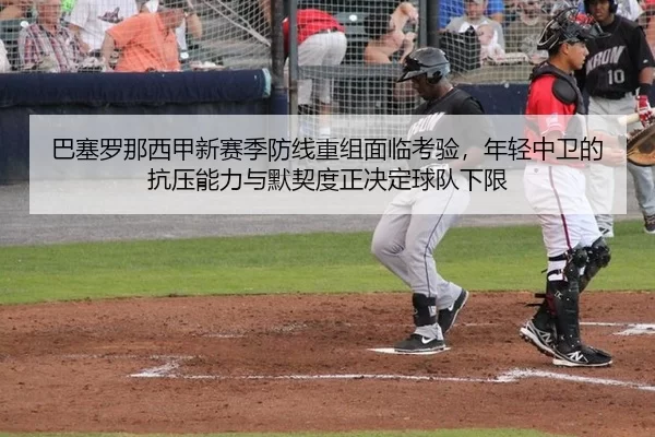 巴塞罗那西甲新赛季防线重组面临考验，年轻中卫的抗压能力与默契度正决定球队下限